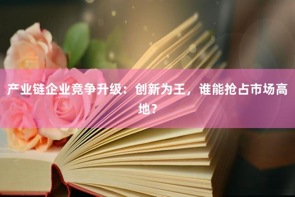 产业链企业竞争升级：创新为王，谁能抢占市场高地？