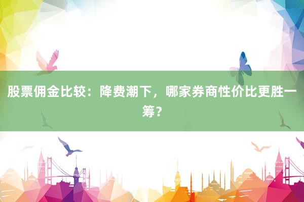 股票佣金比较：降费潮下，哪家券商性价比更胜一筹？