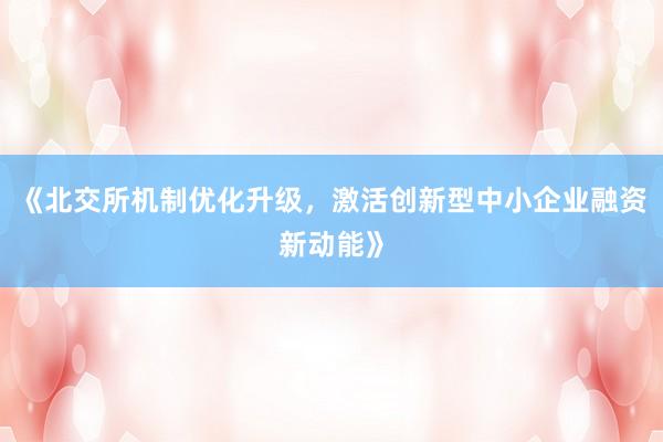 《北交所机制优化升级，激活创新型中小企业融资新动能》