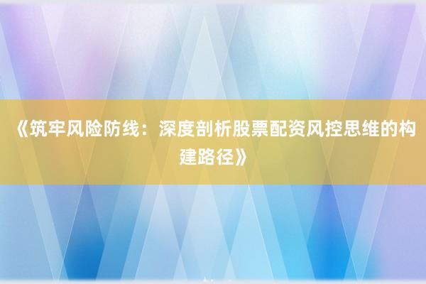 《筑牢风险防线：深度剖析股票配资风控思维的构建路径》