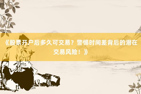 《股票开户后多久可交易？警惕时间差背后的潜在交易风险！》