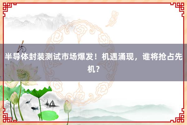 半导体封装测试市场爆发！机遇涌现，谁将抢占先机？