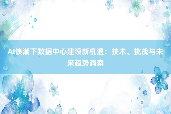 AI浪潮下数据中心建设新机遇：技术、挑战与未来趋势洞察