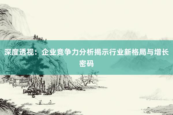 深度透视：企业竞争力分析揭示行业新格局与增长密码
