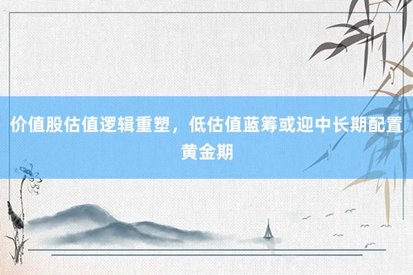 价值股估值逻辑重塑，低估值蓝筹或迎中长期配置黄金期