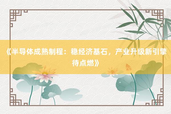 《半导体成熟制程：稳经济基石，产业升级新引擎待点燃》
