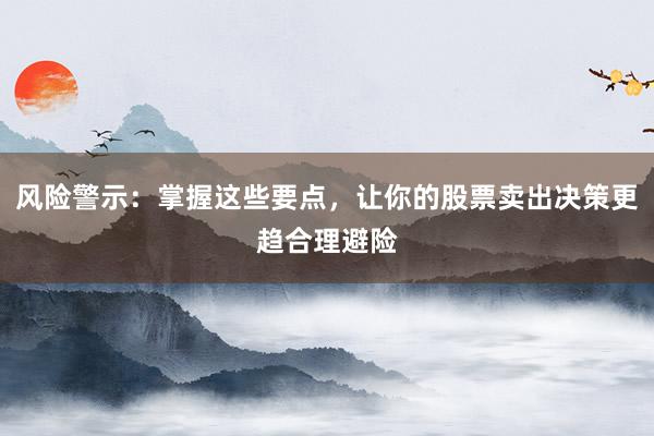 风险警示：掌握这些要点，让你的股票卖出决策更趋合理避险