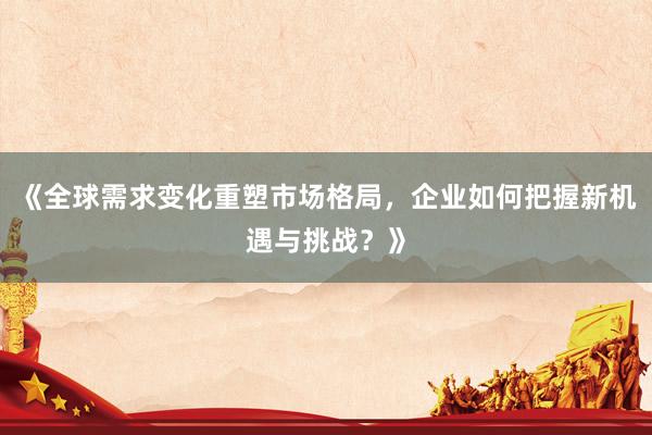 《全球需求变化重塑市场格局，企业如何把握新机遇与挑战？》