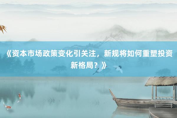 《资本市场政策变化引关注，新规将如何重塑投资新格局？》