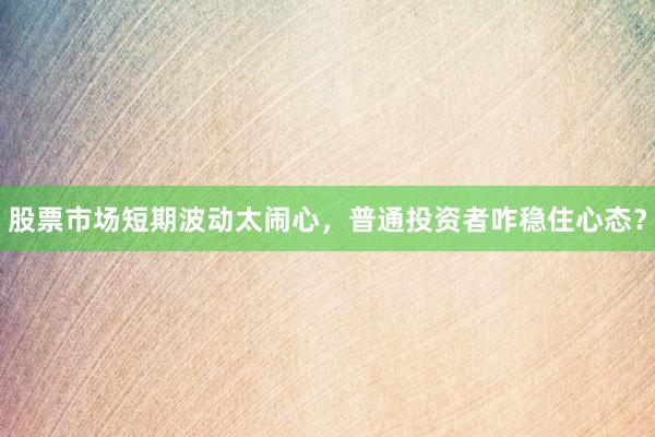 股票市场短期波动太闹心，普通投资者咋稳住心态？