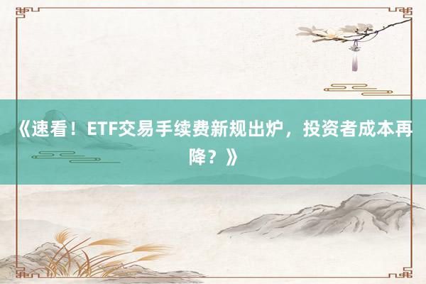 《速看！ETF交易手续费新规出炉，投资者成本再降？》