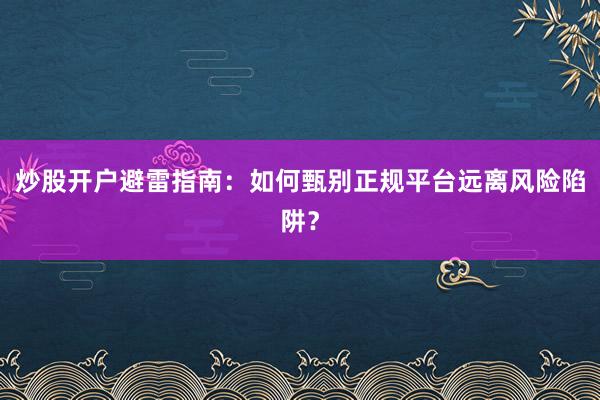 炒股开户避雷指南：如何甄别正规平台远离风险陷阱？