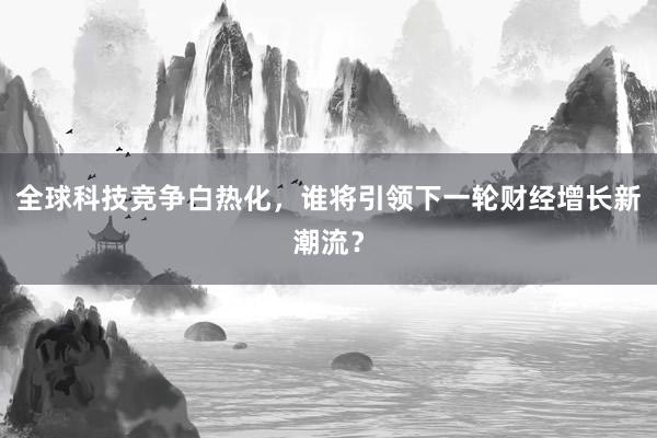 全球科技竞争白热化，谁将引领下一轮财经增长新潮流？