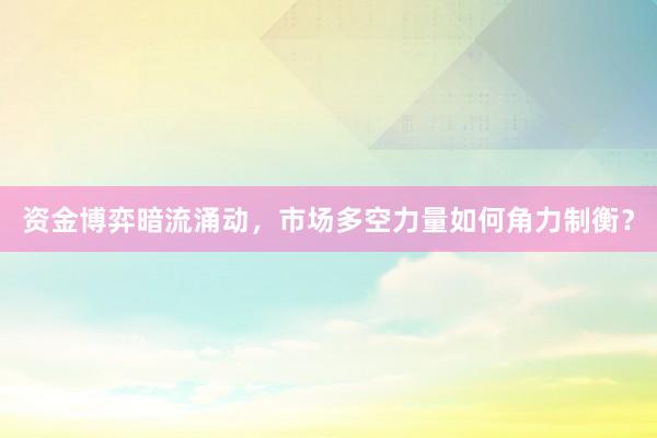 资金博弈暗流涌动，市场多空力量如何角力制衡？