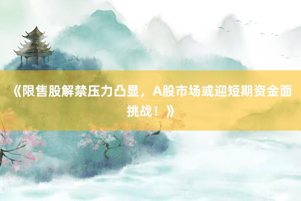 《限售股解禁压力凸显，A股市场或迎短期资金面挑战！》
