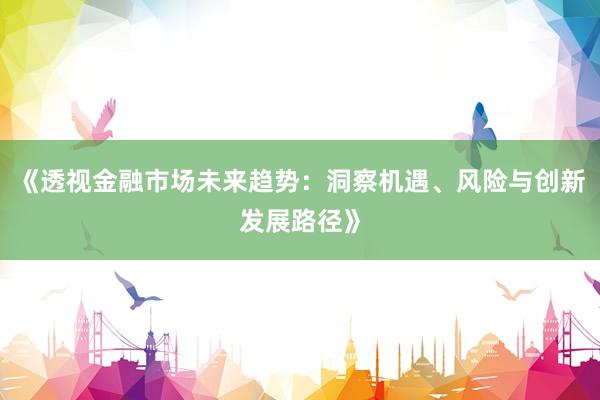 《透视金融市场未来趋势：洞察机遇、风险与创新发展路径》