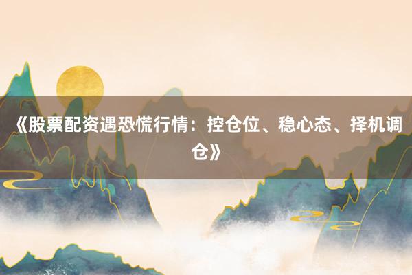 《股票配资遇恐慌行情：控仓位、稳心态、择机调仓》