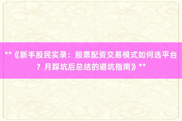 **《新手股民实录：股票配资交易模式如何选平台？月踩坑后总结的避坑指南》**