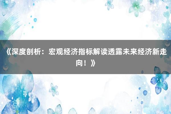 《深度剖析：宏观经济指标解读透露未来经济新走向！》