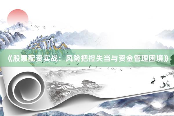 《股票配资实战：风险把控失当与资金管理困境》