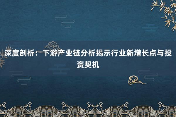 深度剖析：下游产业链分析揭示行业新增长点与投资契机