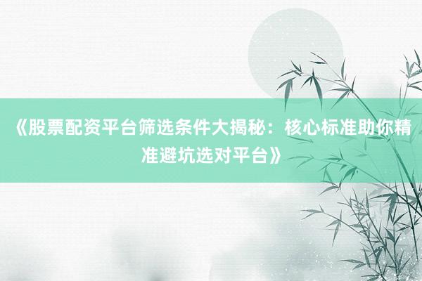 《股票配资平台筛选条件大揭秘：核心标准助你精准避坑选对平台》