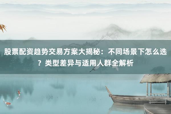 股票配资趋势交易方案大揭秘：不同场景下怎么选？类型差异与适用人群全解析