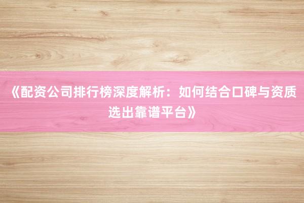 《配资公司排行榜深度解析：如何结合口碑与资质选出靠谱平台》