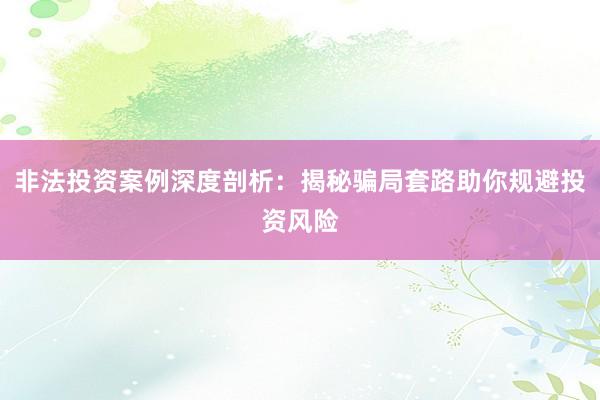 非法投资案例深度剖析：揭秘骗局套路助你规避投资风险