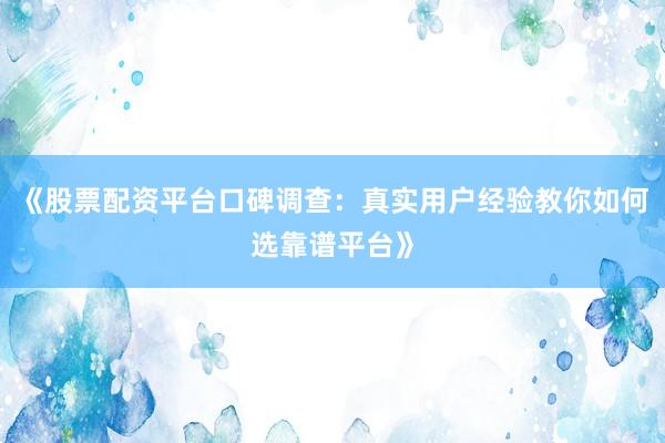 《股票配资平台口碑调查：真实用户经验教你如何选靠谱平台》