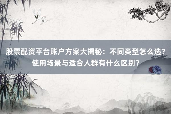 股票配资平台账户方案大揭秘：不同类型怎么选？使用场景与适合人群有什么区别？