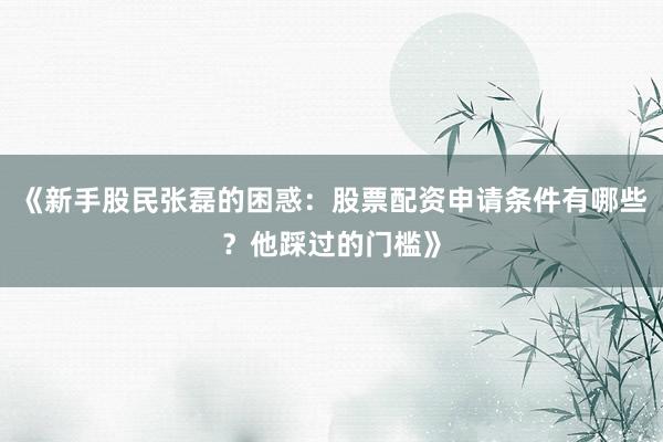 《新手股民张磊的困惑：股票配资申请条件有哪些？他踩过的门槛》