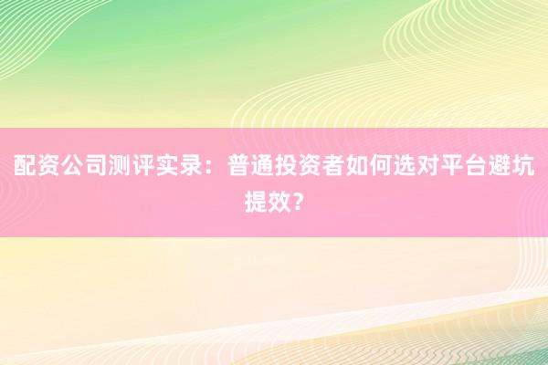 配资公司测评实录：普通投资者如何选对平台避坑提效？