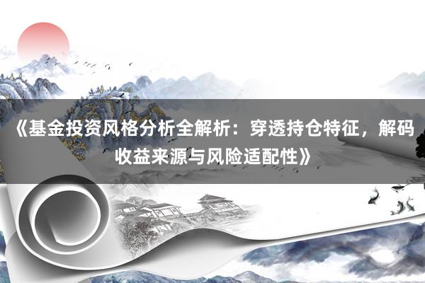《基金投资风格分析全解析：穿透持仓特征，解码收益来源与风险适配性》