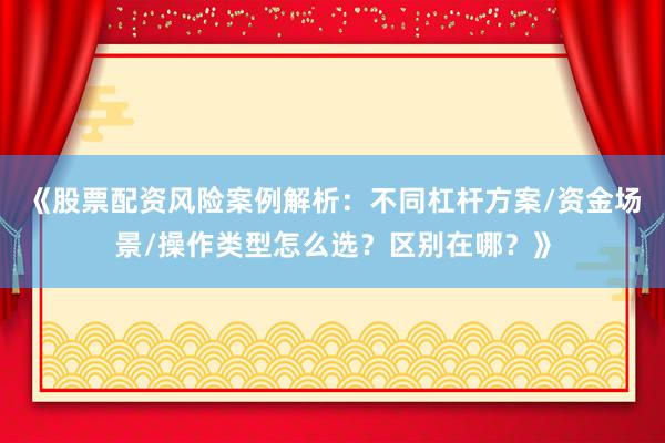 《股票配资风险案例解析：不同杠杆方案/资金场景/操作类型怎么选？区别在哪？》