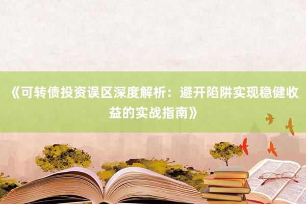《可转债投资误区深度解析：避开陷阱实现稳健收益的实战指南》