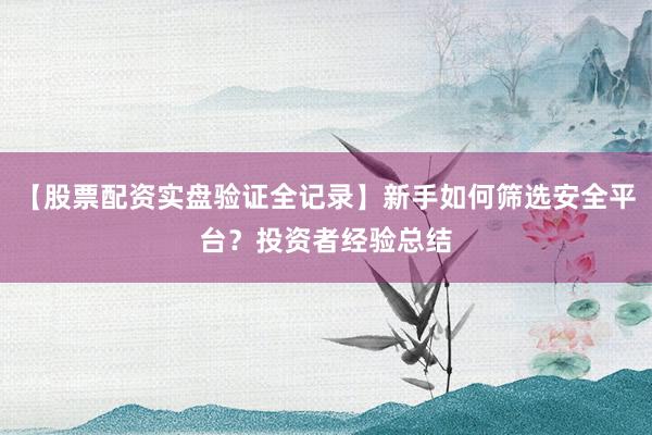【股票配资实盘验证全记录】新手如何筛选安全平台？投资者经验总结