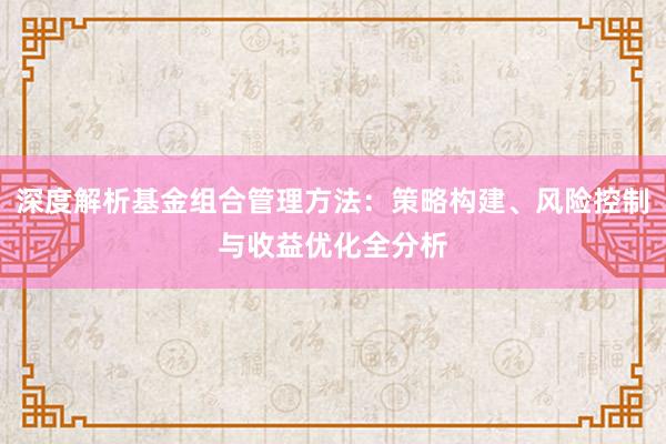 深度解析基金组合管理方法：策略构建、风险控制与收益优化全分析