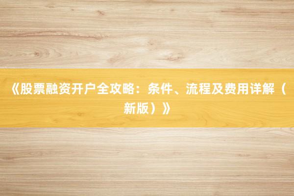 《股票融资开户全攻略：条件、流程及费用详解（新版）》