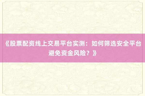 《股票配资线上交易平台实测：如何筛选安全平台避免资金风险？》