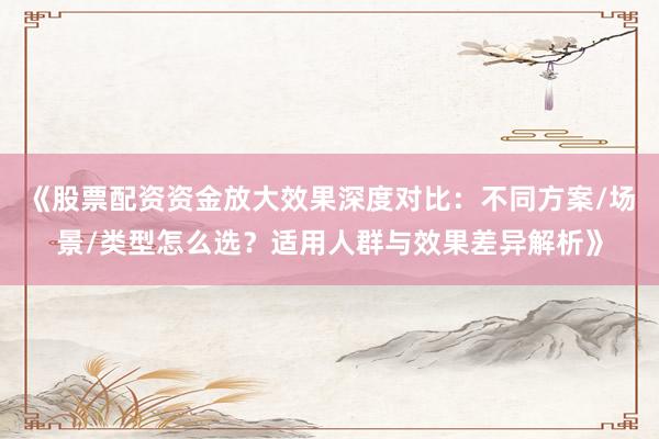 《股票配资资金放大效果深度对比：不同方案/场景/类型怎么选？适用人群与效果差异解析》