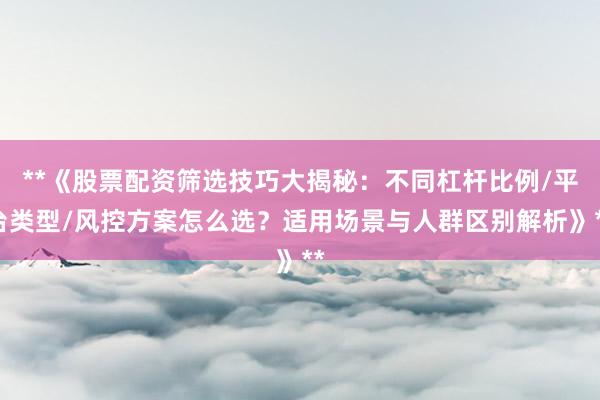 **《股票配资筛选技巧大揭秘：不同杠杆比例/平台类型/风控方案怎么选？适用场景与人群区别解析》**