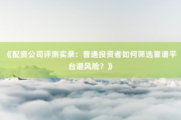 《配资公司评测实录：普通投资者如何筛选靠谱平台避风险？》