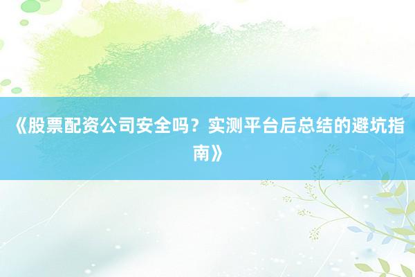 《股票配资公司安全吗？实测平台后总结的避坑指南》