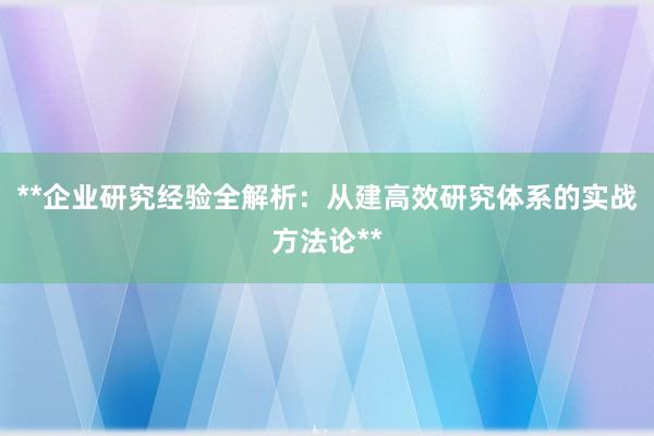 **企业研究经验全解析：从建高效研究体系的实战方法论**