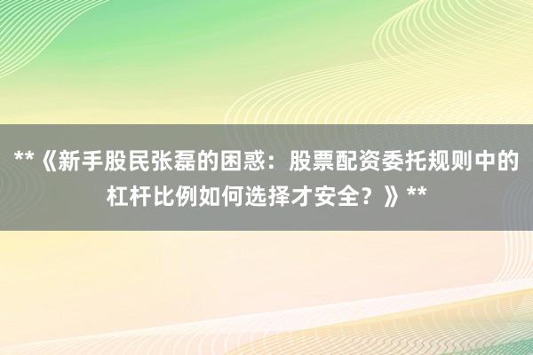 **《新手股民张磊的困惑：股票配资委托规则中的杠杆比例如何选择才安全？》**