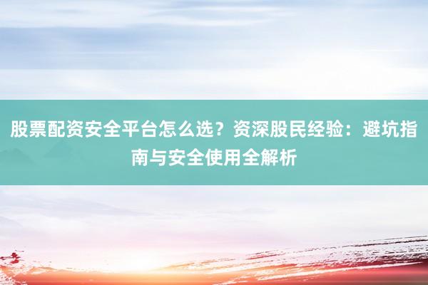 股票配资安全平台怎么选？资深股民经验：避坑指南与安全使用全解析