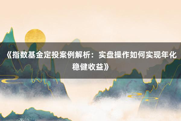 《指数基金定投案例解析：实盘操作如何实现年化稳健收益》
