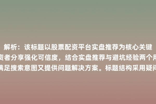 解析：该标题以股票配资平台实盘推荐为核心关键词并前置，通过资深投资者分享强化可信度，结合实盘推荐与避坑经验两个用户核心需求场景，既满足搜索意图又提供问题解决方案。标题结构采用疑问句式引发共鸣，通过怎么选引导用户关注选择标准，同时用分享体现经验价值，符合SEO标题自然、实用、避免夸张的原则，且与正文可能涉及的实盘测评、风险控制、平台对比等内容高度一致。