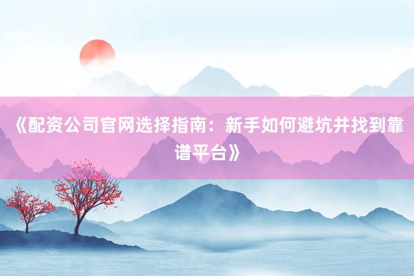 《配资公司官网选择指南：新手如何避坑并找到靠谱平台》
